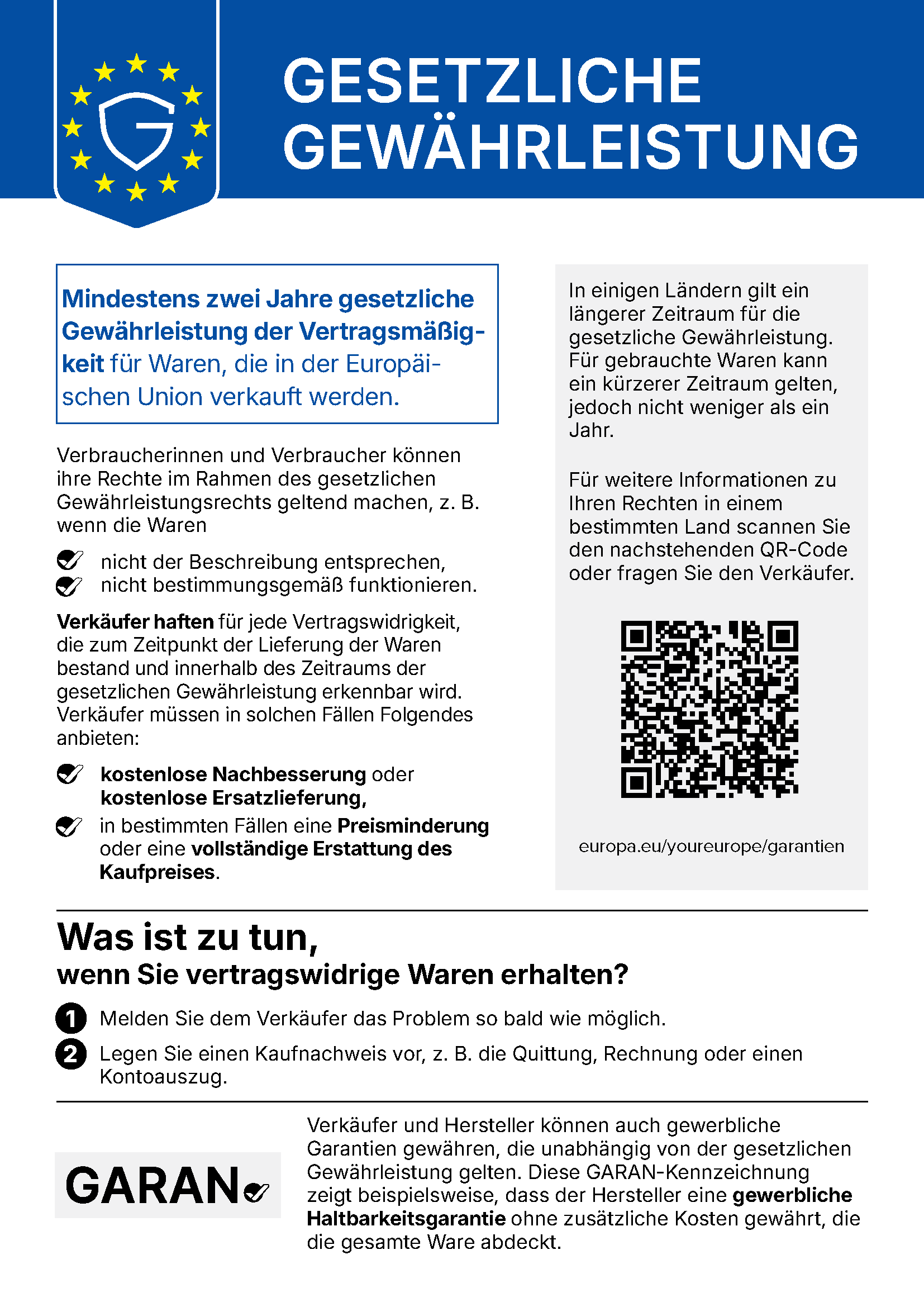 EU-Hinweis „Gesetzliche Gewährleistung". Mindestens zwei Jahre gesetzliche Gewährleistung der Vertragsmäßigkeit für Waren, die in der Europäischen Union verkauft werden. Verbraucherinnen und Verbraucher können ihre Rechte im Rahmen des gesetzlichen Gewährleistungsrechts geltend machen, z. B. wenn die Waren nicht der Beschreibung entsprechen oder nicht bestimmungsgemäß funktionieren. Verkäufer haften für jede Vertragswidrigkeit, die zum Zeitpunkt der Lieferung der Waren bestand und innerhalb des Zeitraums der gesetzlichen Gewährleistung erkennbar wird. Verkäufer müssen in solchen Fällen Folgendes anbieten: kostenlose Nachbesserung oder kostenlose Ersatzlieferung, in bestimmten Fällen eine Preisminderung oder eine vollständige Erstattung des Kaufpreises. In einigen Ländern gilt ein längerer Zeitraum für die gesetzliche Gewährleistung. Für gebrauchte Waren kann ein kürzerer Zeitraum gelten, jedoch nicht weniger als ein Jahr. Für weitere Informationen zu Ihren Rechten in einem bestimmten Land scannen Sie den QR-Code oder fragen Sie den Verkäufer. Der QR-Code führt zu europa.eu/youreurope/garantien. Was ist zu tun, wenn Sie vertragswidrige Waren erhalten? Erstens: Melden Sie dem Verkäufer das Problem so bald wie möglich. Zweitens: Legen Sie einen Kaufnachweis vor, z. B. die Quittung, Rechnung oder einen Kontoauszug. Verkäufer und Hersteller können auch gewerbliche Garantien gewähren, die unabhängig von der gesetzlichen Gewährleistung gelten. Die GARAN-Kennzeichnung zeigt beispielsweise, dass der Hersteller eine gewerbliche Haltbarkeitsgarantie ohne zusätzliche Kosten gewährt, die die gesamte Ware abdeckt.